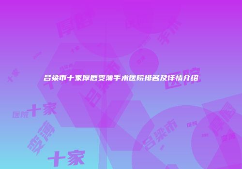 吕梁市十家厚唇变薄手术医院排名及详情介绍
