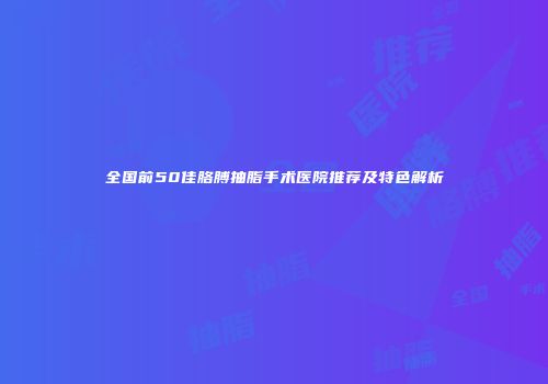 全国前50佳胳膊抽脂手术医院推荐及特色解析