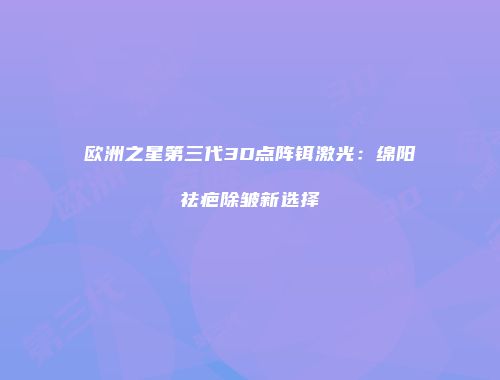 欧洲之星第三代3D点阵铒激光：绵阳祛疤除皱新选择