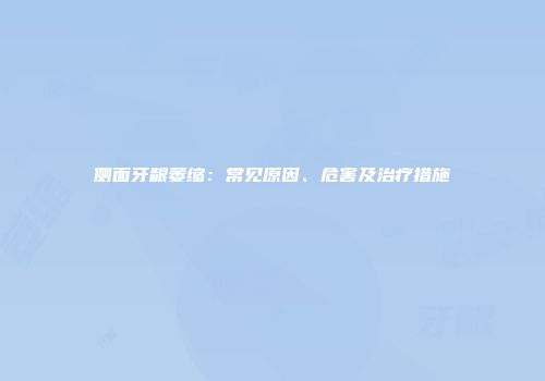 侧面牙龈萎缩：常见原因、危害及治疗措施