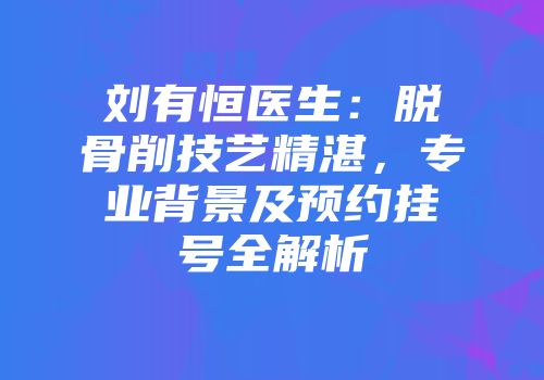 刘有恒医生：脱骨削技艺精湛，专业背景及预约挂号全解析
