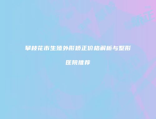 攀枝花市生殖外形矫正价格解析与整形医院推荐
