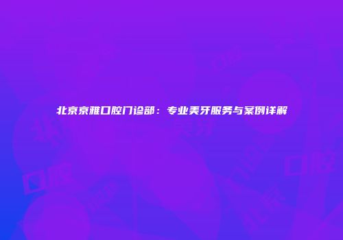 北京京雅口腔门诊部：专业美牙服务与案例详解