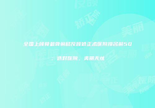 全国上颌骨截骨前移反颌矫正术医院排名前50：选对医院，美丽无忧