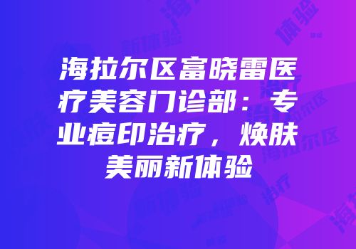 海拉尔区富晓雷医疗美容门诊部：专业痘印治疗，焕肤美丽新体验