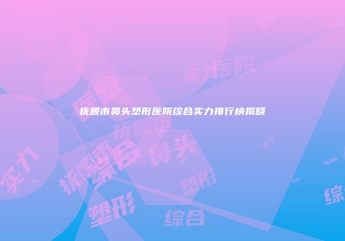 抚顺市鼻头塑形医院综合实力排行榜揭晓