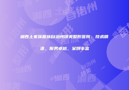 湘西土家族苗族自治州臻美整形医院：技术精湛，服务卓越，案例丰富
