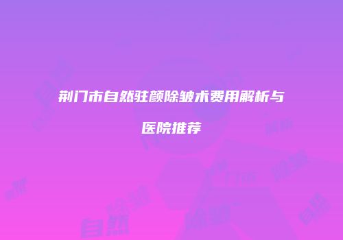 荆门市自然驻颜除皱术费用解析与医院推荐