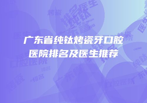 广东省纯钛烤瓷牙口腔医院排名及医生推荐