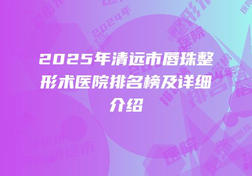 2025年清远市唇珠整形术医院排名榜及详细介绍