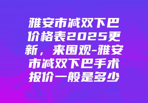 雅安市减双下巴价格表2025更新，来围观-雅安市减双下巴手术报价一般是多少