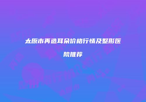 太原市再造耳朵价格行情及整形医院推荐