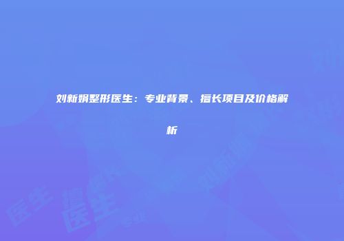 刘新娟整形医生：专业背景、擅长项目及价格解析
