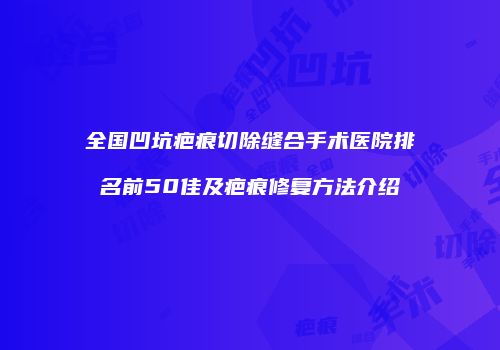 全国凹坑疤痕切除缝合手术医院排名前50佳及疤痕修复方法介绍