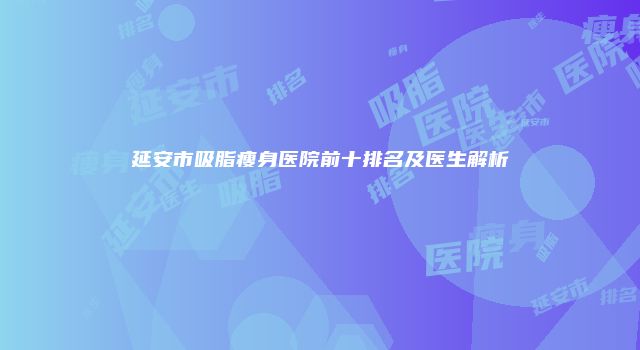延安市吸脂瘦身医院前十排名及医生解析