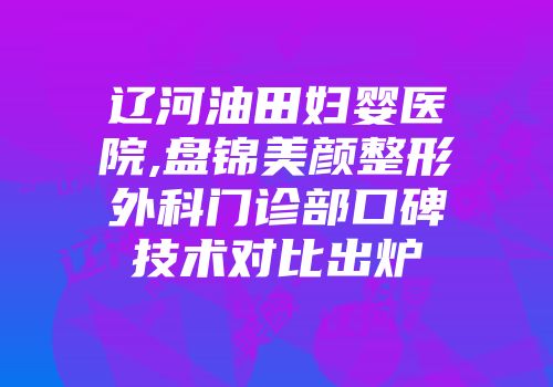 辽河油田妇婴医院,盘锦美颜整形外科门诊部口碑技术对比出炉