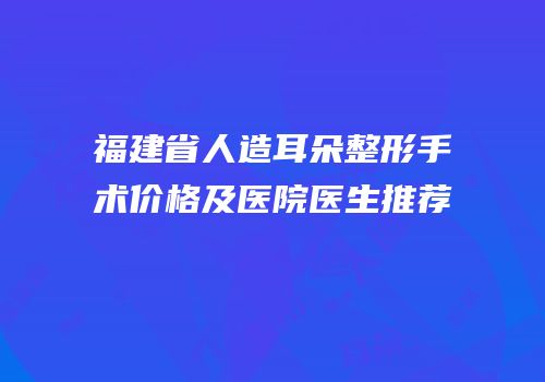 福建省人造耳朵整形手术价格及医院医生推荐