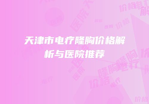 天津市电疗隆胸价格解析与医院推荐
