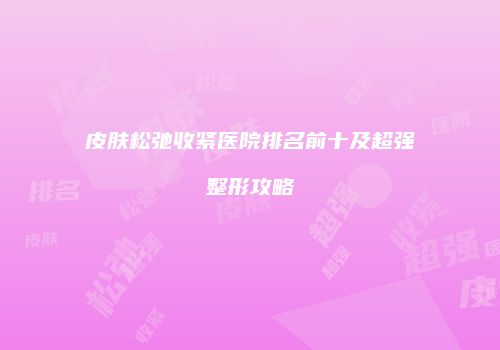 皮肤松弛收紧医院排名前十及超强整形攻略