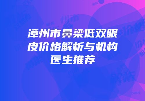 漳州市鼻梁低双眼皮价格解析与机构医生推荐