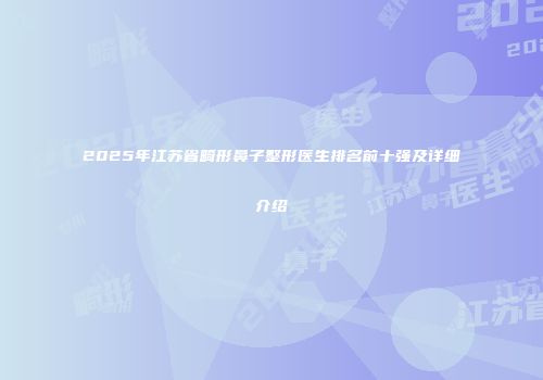 2025年江苏省畸形鼻子整形医生排名前十强及详细介绍