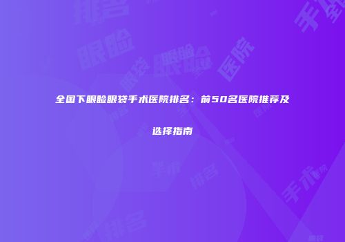 全国下眼睑眼袋手术医院排名：前50名医院推荐及选择指南