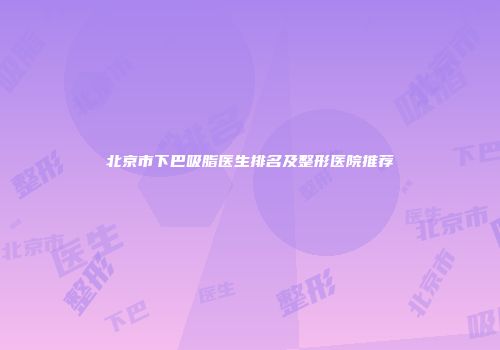 北京市下巴吸脂医生排名及整形医院推荐