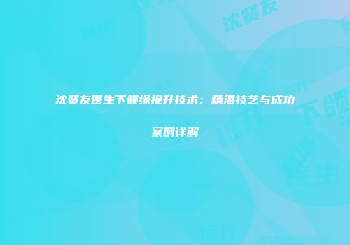 沈贤友医生下颌缘提升技术：精湛技艺与成功案例详解