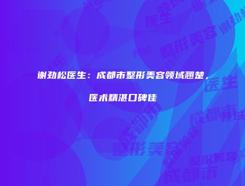 谢劲松医生：成都市整形美容领域翘楚，医术精湛口碑佳