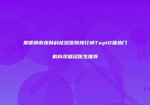 景德镇市皮肤科祛斑医院排行榜Top10强热门机构及知名医生推荐