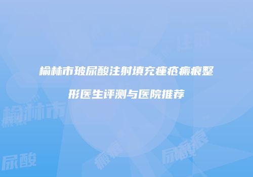 榆林市玻尿酸注射填充痤疮瘢痕整形医生评测与医院推荐
