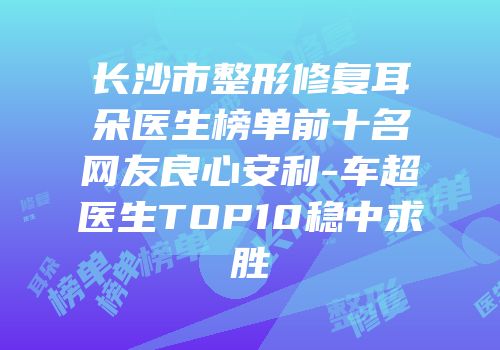 长沙市整形修复耳朵医生榜单前十名网友良心安利-车超医生TOP10稳中求胜