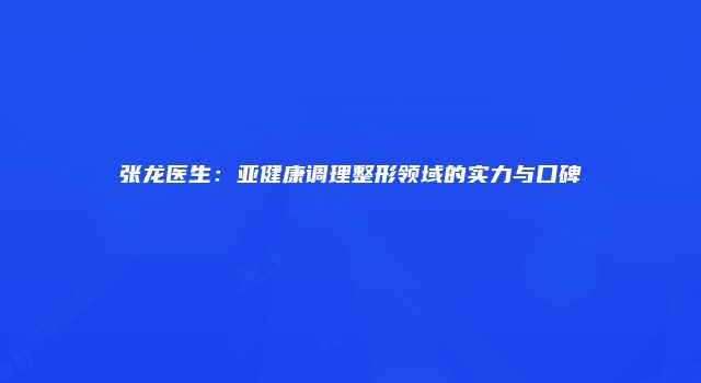 张龙医生：亚健康调理整形领域的实力与口碑