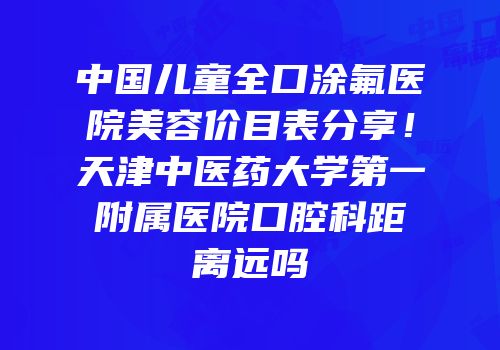 中国儿童全口涂氟医院美容价目表分享！天津中医药大学第一附属医院口腔科距离远吗