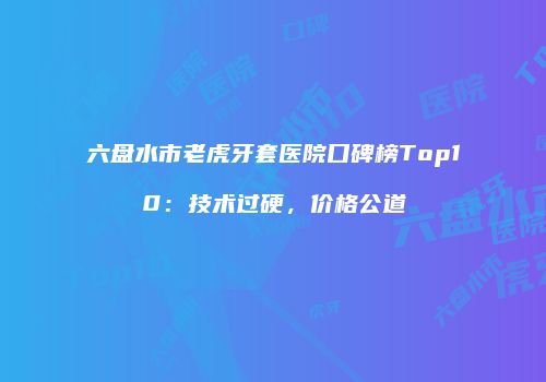 六盘水市老虎牙套医院口碑榜Top10：技术过硬，价格公道