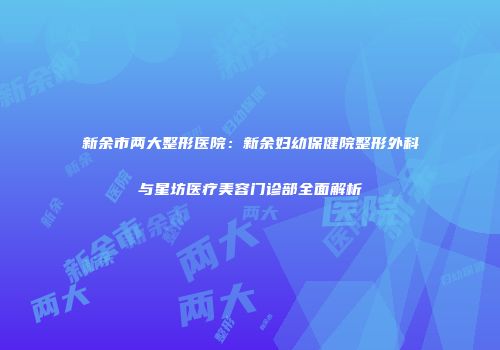新余市两大整形医院：新余妇幼保健院整形外科与星坊医疗美容门诊部全面解析