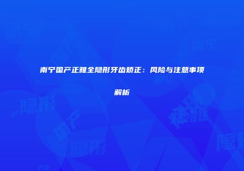 南宁国产正雅全隐形牙齿矫正：风险与注意事项解析