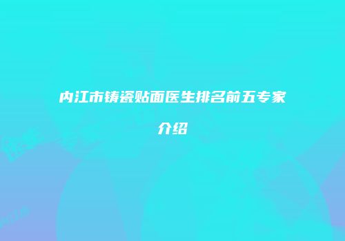 内江市铸瓷贴面医生排名前五专家介绍