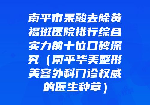 南平市果酸去除黄褐斑医院排行综合实力前十位口碑深究（南平华美整形美容外科门诊权威的医生种草）