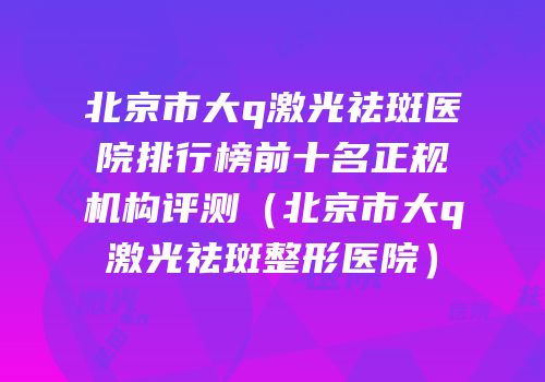 北京市大q激光祛斑医院排行榜前十名正规机构评测（北京市大q激光祛斑整形医院）