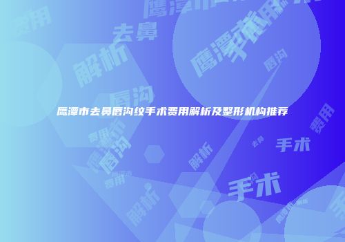 鹰潭市去鼻唇沟纹手术费用解析及整形机构推荐