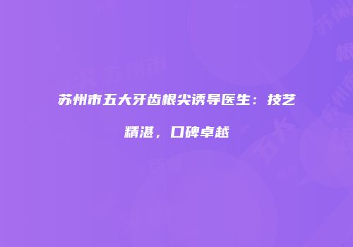 苏州市五大牙齿根尖诱导医生：技艺精湛，口碑卓越