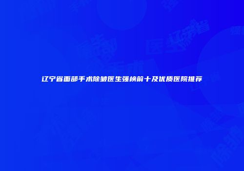 辽宁省面部手术除皱医生强榜前十及优质医院推荐