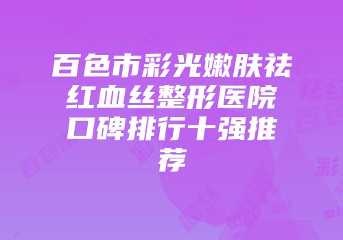 百色市彩光嫩肤祛红血丝整形医院口碑排行十强推荐
