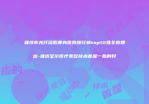 潍坊市光纤溶脂瘦身医院排行榜top10强全新爆出-潍坊宝尔医疗美容技术首屈一指的好