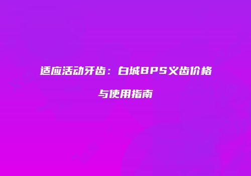适应活动牙齿：白城BPS义齿价格与使用指南