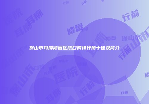保山市耳廓修复医院口碑排行前十佳及简介