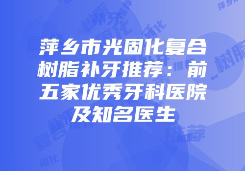 萍乡市光固化复合树脂补牙推荐：前五家优秀牙科医院及知名医生