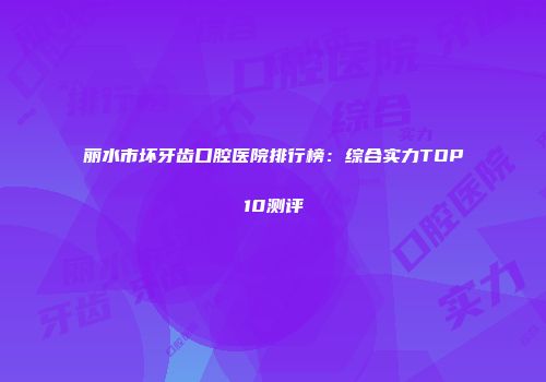 丽水市坏牙齿口腔医院排行榜：综合实力TOP10测评