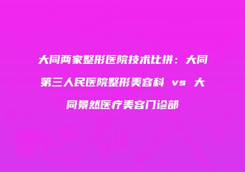 大同两家整形医院技术比拼：大同第三人民医院整形美容科 vs 大同景然医疗美容门诊部